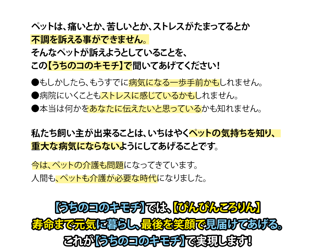 ペットは、痛いとか、苦しいとか、ストレスがたまってるとか不調を訴える事ができません。そんなペットが訴えようとしていることを、この【うちのコのキモチ】で聞いてあげてください！